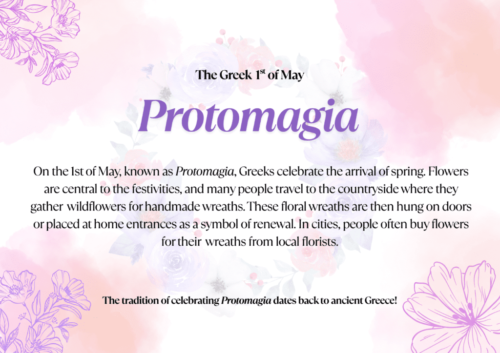 On the 1st of May, known as Protomagia, Greeks celebrate the arrival of spring. Flowers are central to the festivities, and many people travel to the countryside where they gather wildflowers for handmade wreaths. These floral wreaths are then hung on doors or placed at home entrances as a symbol of renewal. In cities, people often buy flowers for their wreaths from local florists. The tradition of celebrating Protomagia dates back to ancient Greece!