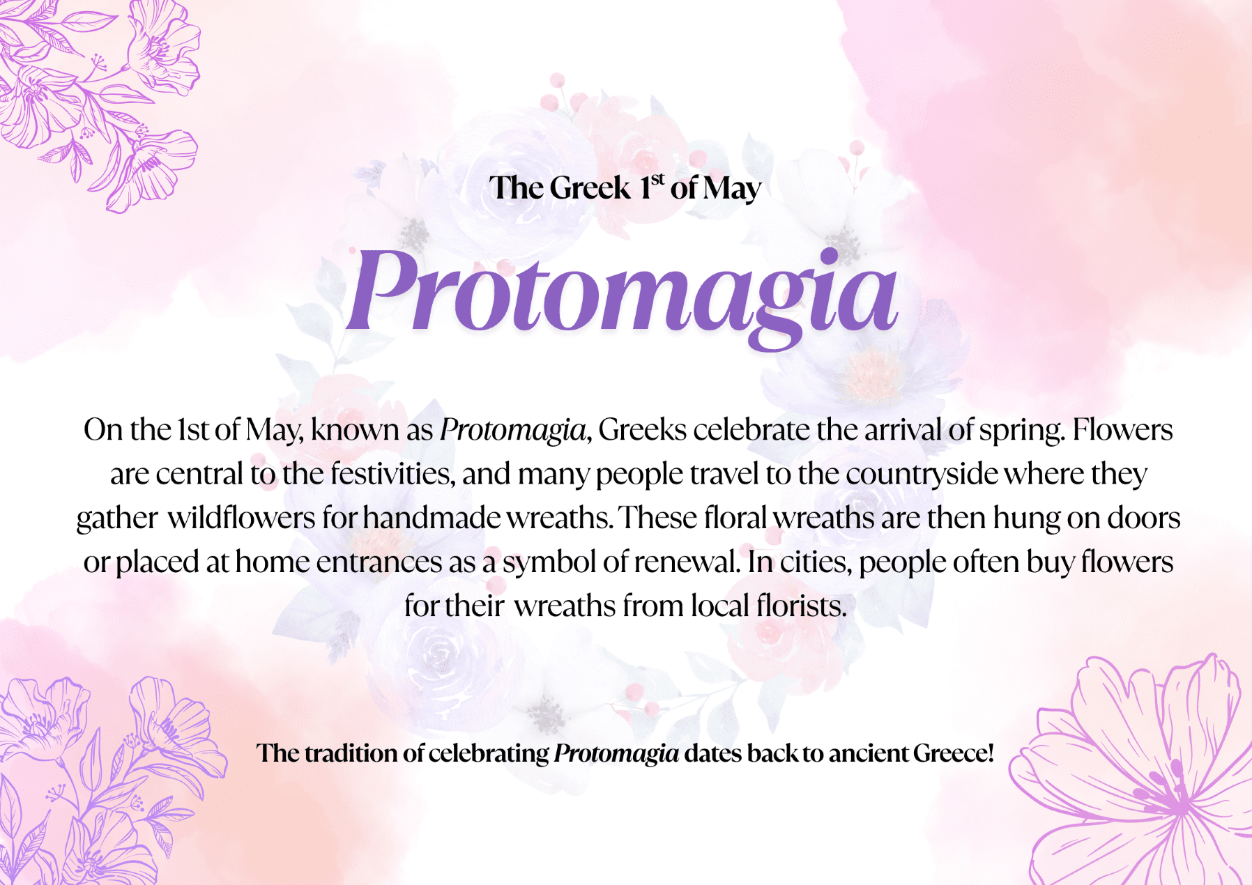 On the 1st of May, known as Protomagia, Greeks celebrate the arrival of spring. Flowers are central to the festivities, and many people travel to the countryside where they gather wildflowers for handmade wreaths. These floral wreaths are then hung on doors or placed at home entrances as a symbol of renewal. In cities, people often buy flowers for their wreaths from local florists. The tradition of celebrating Protomagia dates back to ancient Greece!