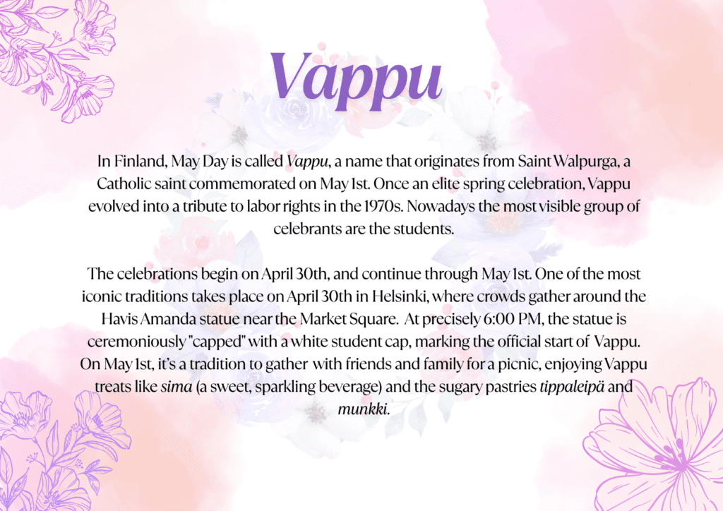 In Finland, May Day is called Vappu, a name that originates from Saint Walpurga, a Catholic saint commemorated on May 1st. Once an elite spring celebration, Vappu evolved into a tribute to labor rights in the 1970s. Nowadays the most visible group of celebrants are the students. The celebrations begin on April 30th, and continue through May 1st. One of the most iconic traditions takes place on April 30th in Helsinki, where crowds gather around the Havis Amanda statue near the Market Square. At precisely 6:00 PM, the statue is ceremoniously "capped" with a white student cap, marking the official start of Vappu. On May 1st, it’s a tradition to gather with friends and family for a picnic, enjoying Vappu treats like sima (a sweet, sparkling beverage) and the sugary pastries tippaleipä and munkki.